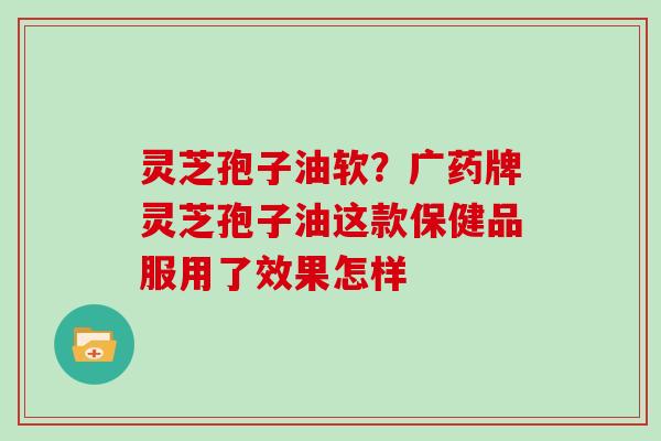 灵芝孢子油软?广药牌灵芝孢子油这款保健品服用了效果怎样