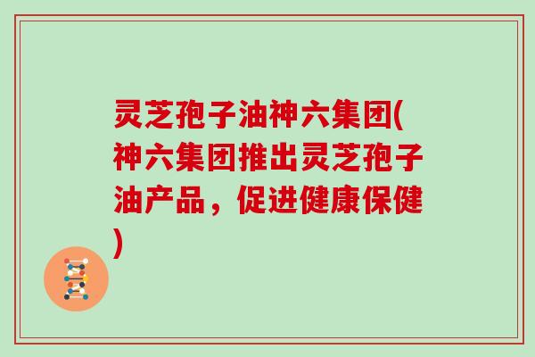 灵芝孢子油神六集团(神六集团推出灵芝孢子油产品,促进健康保健)