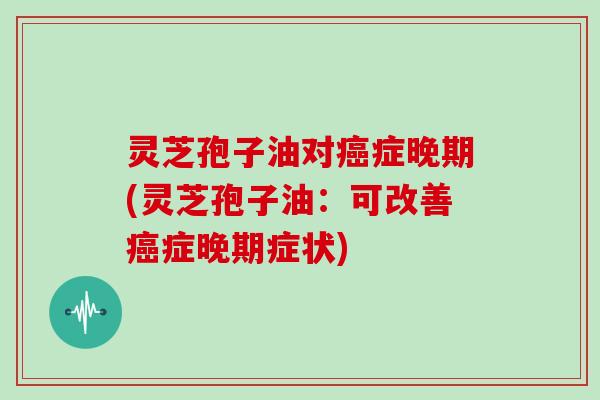 灵芝孢子油对癌症晚期(灵芝孢子油：可改善癌症晚期症状)