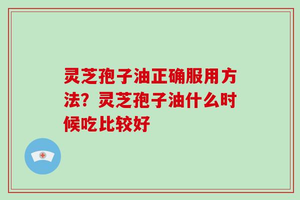 灵芝孢子油正确服用方法？灵芝孢子油什么时候吃比较好