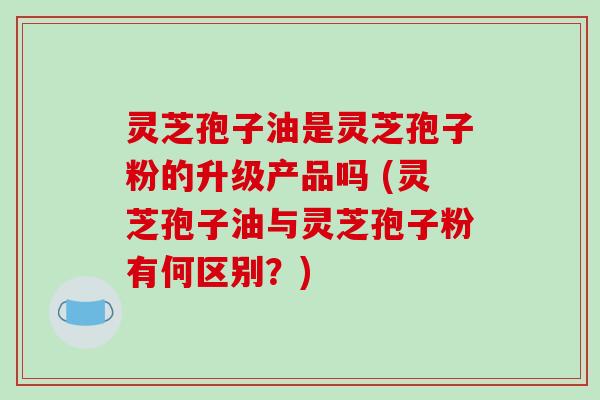 灵芝孢子油是灵芝孢子粉的升级产品吗 (灵芝孢子油与灵芝孢子粉有何区别?)