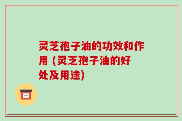 灵芝孢子油的功效和作用 (灵芝孢子油的好处及用途)