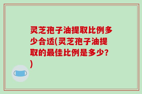 灵芝孢子油提取比例多少合适(灵芝孢子油提取的最佳比例是多少？)