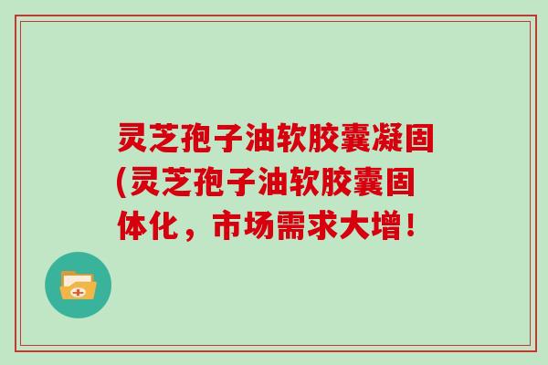 灵芝孢子油软胶囊凝固(灵芝孢子油软胶囊固体化,市场需求大增!