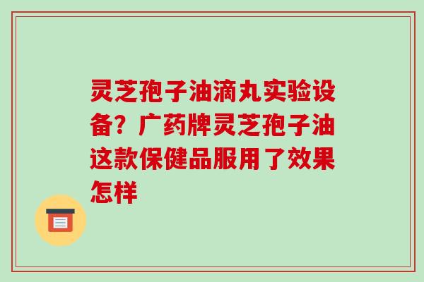 灵芝孢子油滴丸实验设备?广药牌灵芝孢子油这款保健品服用了效果怎样