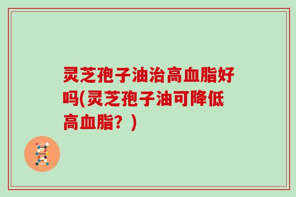 灵芝孢子油治高血脂好吗(灵芝孢子油可降低高血脂?)