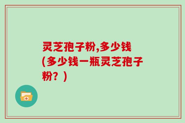 灵芝孢子粉,多少钱 (多少钱一瓶灵芝孢子粉?)