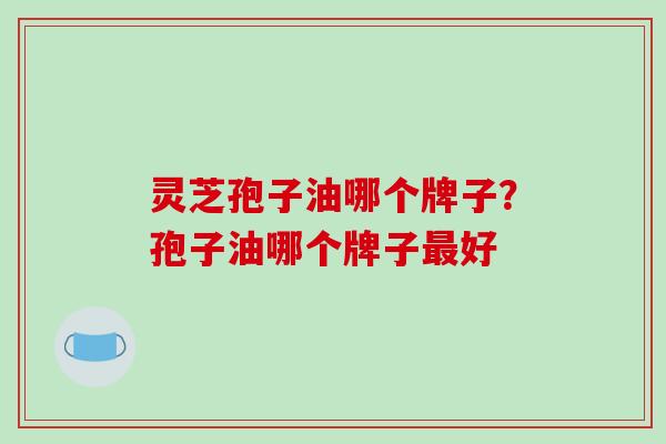 灵芝孢子油哪个牌子?孢子油哪个牌子最好