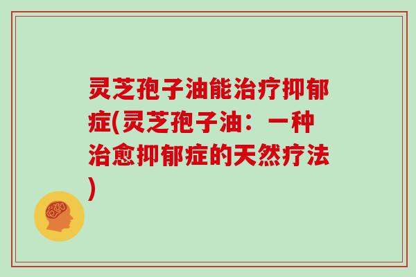 灵芝孢子油能治疗抑郁症(灵芝孢子油：一种治愈抑郁症的天然疗法)