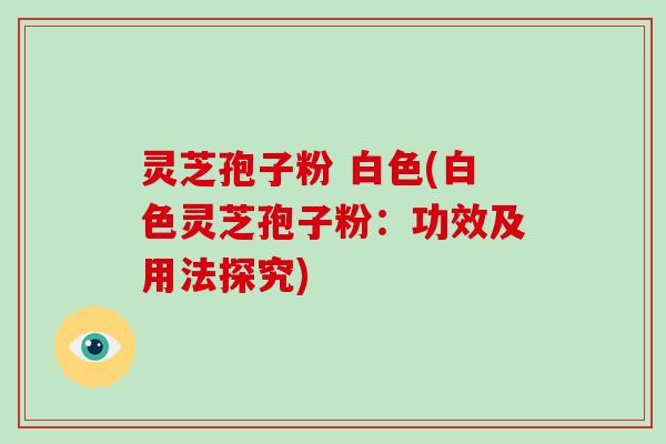 灵芝孢子粉 白色(白色灵芝孢子粉:功效及用法探究)