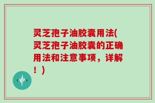 灵芝孢子油胶囊用法(灵芝孢子油胶囊的正确用法和注意事项,详解!)