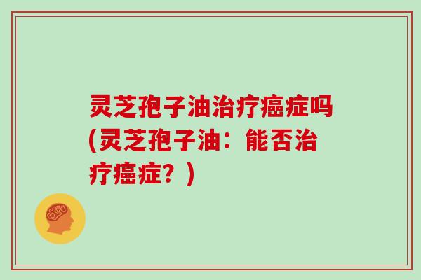 灵芝孢子油治疗癌症吗(灵芝孢子油:能否治疗癌症?)
