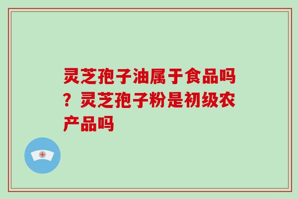灵芝孢子油属于食品吗?灵芝孢子粉是初级农产品吗