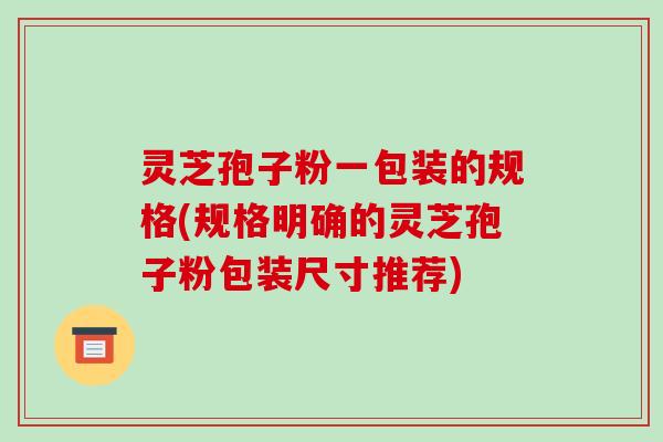 灵芝孢子粉一包装的规格(规格明确的灵芝孢子粉包装尺寸推荐)
