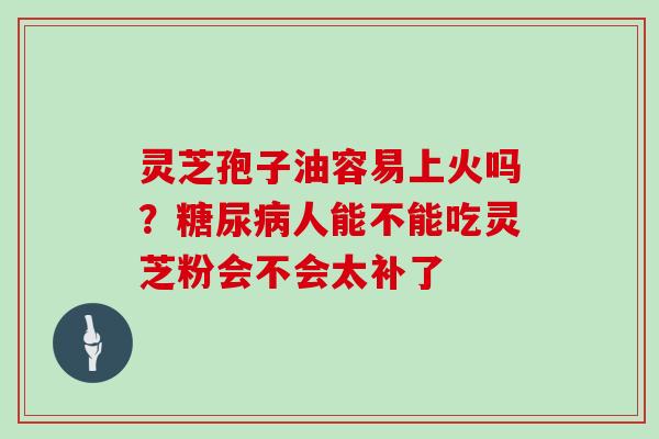 灵芝孢子油容易上火吗？糖尿病人能不能吃灵芝粉会不会太补了