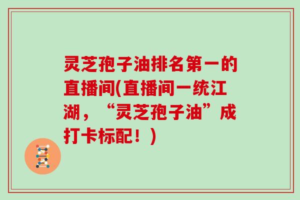 灵芝孢子油排名第一的直播间(直播间一统江湖，“灵芝孢子油”成打卡标配！)