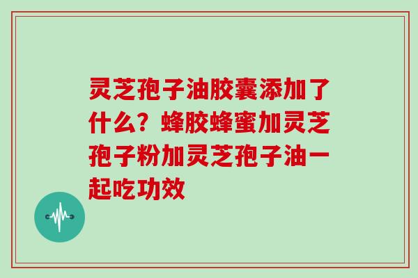 灵芝孢子油胶囊添加了什么?蜂胶蜂蜜加灵芝孢子粉加灵芝孢子油一起吃功效