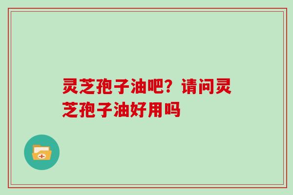 灵芝孢子油吧？请问灵芝孢子油好用吗