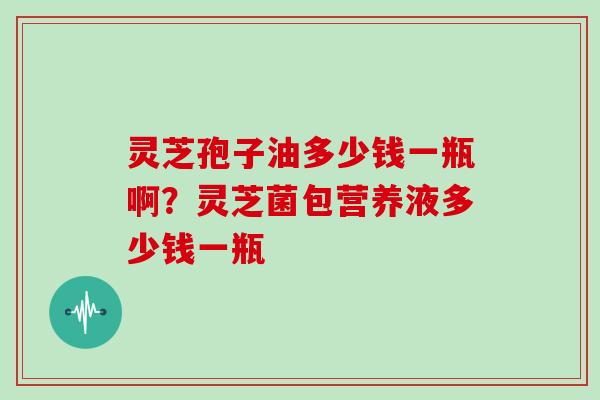 灵芝孢子油多少钱一瓶啊？灵芝菌包营养液多少钱一瓶