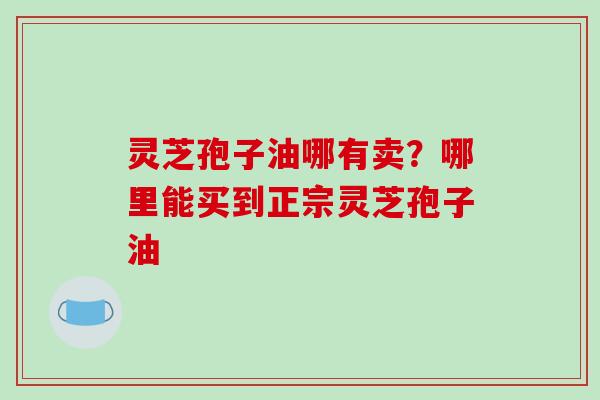 灵芝孢子油哪有卖?哪里能买到正宗灵芝孢子油