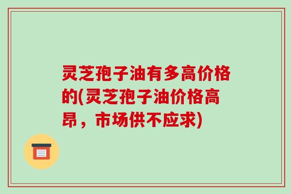 灵芝孢子油有多高价格的(灵芝孢子油价格高昂,市场供不应求)