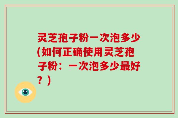 灵芝孢子粉一次泡多少(如何正确使用灵芝孢子粉:一次泡多少最好?)