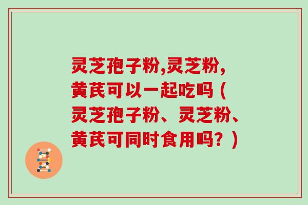 灵芝孢子粉,灵芝粉,黄芪可以一起吃吗 (灵芝孢子粉、灵芝粉、黄芪可同时食用吗?)