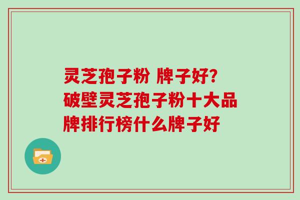 灵芝孢子粉 牌子好?破壁灵芝孢子粉十大品牌排行榜什么牌子好