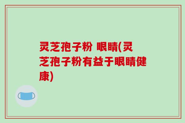 灵芝孢子粉 眼睛(灵芝孢子粉有益于眼睛健康)