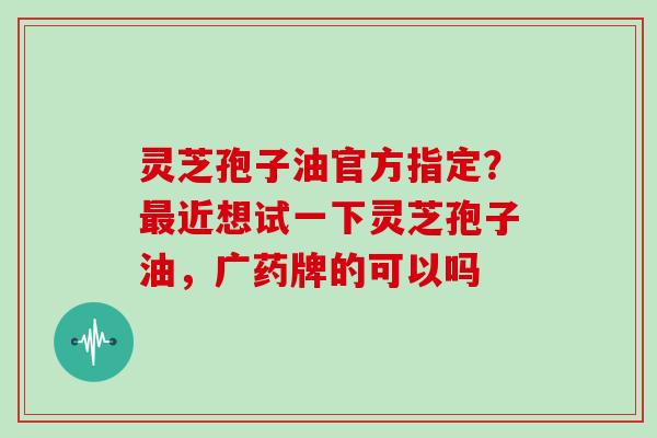 灵芝孢子油官方指定？最近想试一下灵芝孢子油，广药牌的可以吗