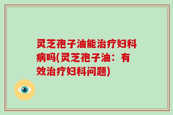 灵芝孢子油能治疗妇科病吗(灵芝孢子油：有效治疗妇科问题)