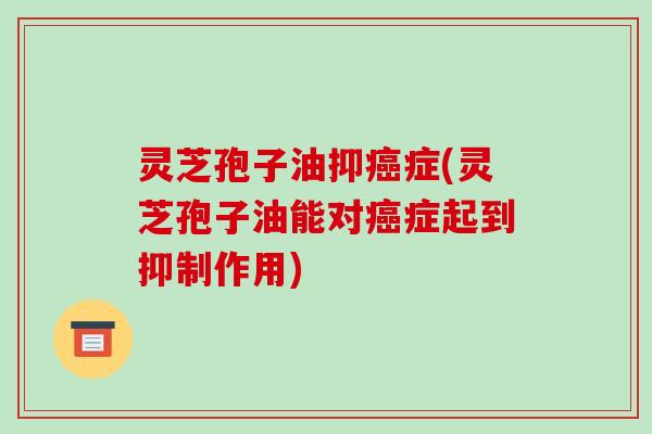 灵芝孢子油抑癌症(灵芝孢子油能对癌症起到抑制作用)