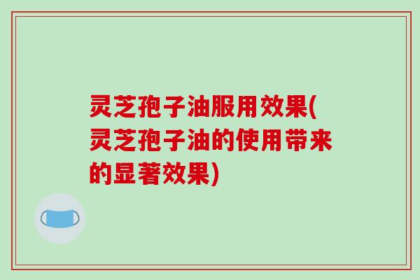 灵芝孢子油服用效果(灵芝孢子油的使用带来的显著效果)