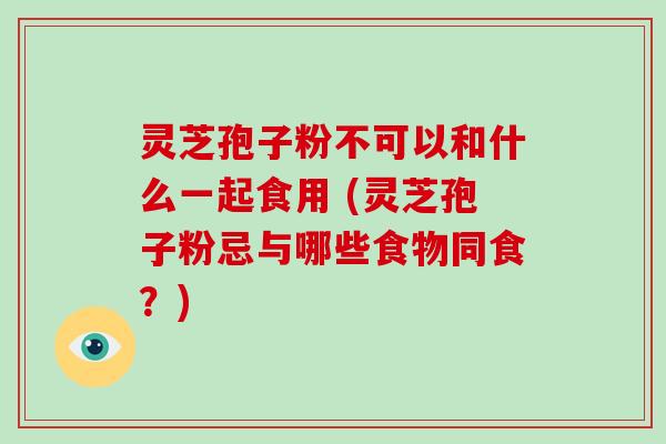 灵芝孢子粉不可以和什么一起食用 (灵芝孢子粉忌与哪些食物同食?)