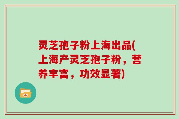 灵芝孢子粉上海出品(上海产灵芝孢子粉,营养丰富,功效显著)