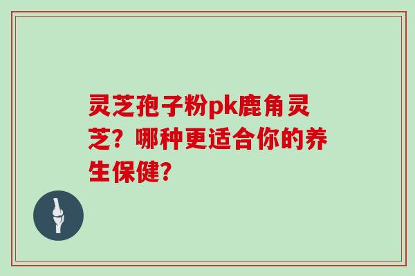 灵芝孢子粉pk鹿角灵芝？哪种更适合你的养生保健？