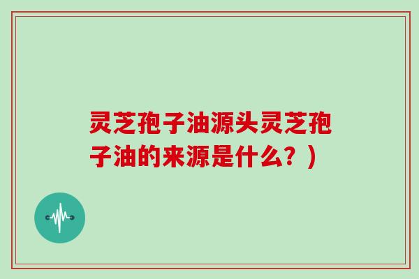 灵芝孢子油源头灵芝孢子油的来源是什么?)