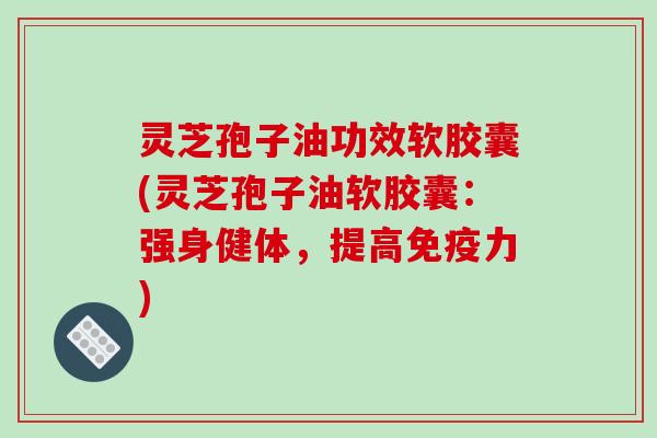 灵芝孢子油功效软胶囊(灵芝孢子油软胶囊：强身健体，提高免疫力)