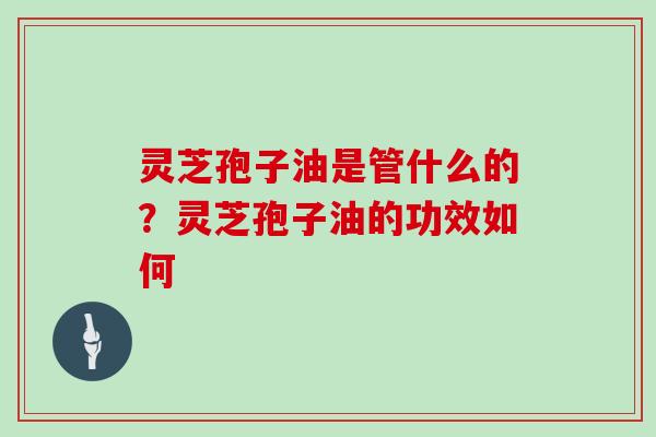 灵芝孢子油是管什么的?灵芝孢子油的功效如何