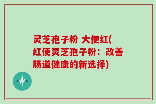 灵芝孢子粉 大便红(红便灵芝孢子粉:改善肠道健康的新选择)