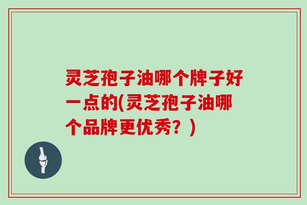 灵芝孢子油哪个牌子好一点的(灵芝孢子油哪个品牌更优秀?)