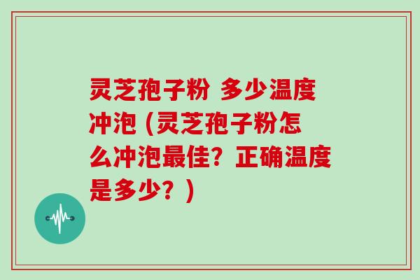 灵芝孢子粉 多少温度冲泡 (灵芝孢子粉怎么冲泡最佳?正确温度是多少?)