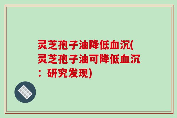 灵芝孢子油降低血沉(灵芝孢子油可降低血沉：研究发现)