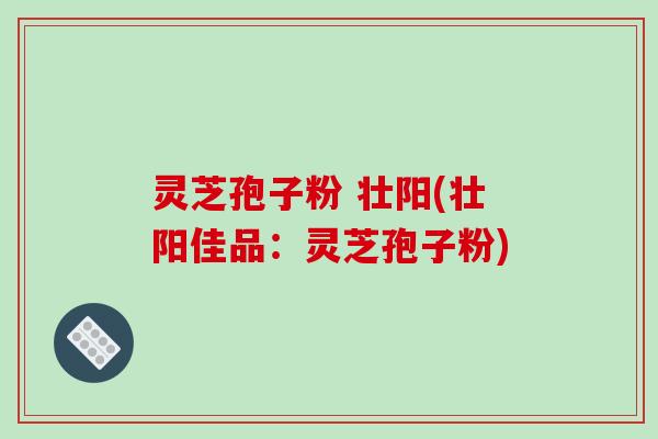 灵芝孢子粉 壮阳(壮阳佳品：灵芝孢子粉)