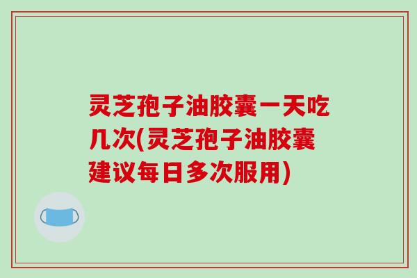 灵芝孢子油胶囊一天吃几次(灵芝孢子油胶囊建议每日多次服用)