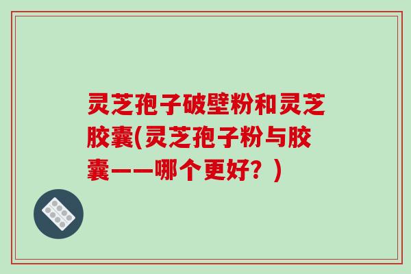 灵芝孢子破壁粉和灵芝胶囊(灵芝孢子粉与胶囊——哪个更好？)