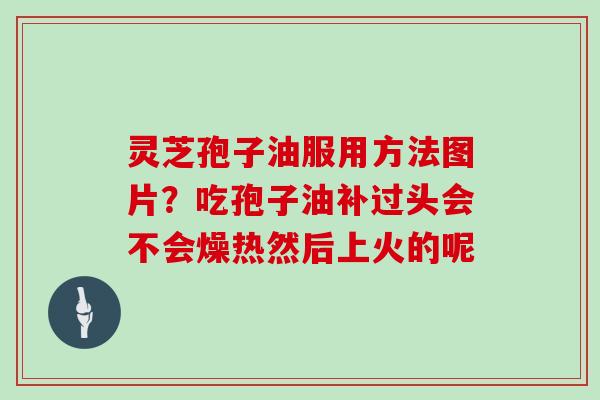 灵芝孢子油服用方法图片?吃孢子油补过头会不会燥热然后上火的呢