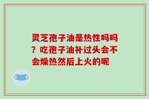 灵芝孢子油是热性吗吗?吃孢子油补过头会不会燥热然后上火的呢