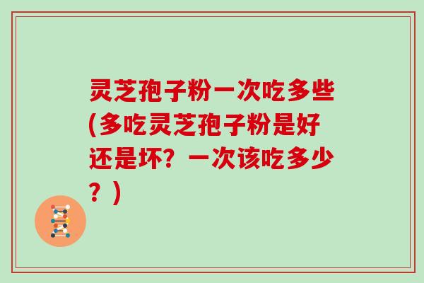灵芝孢子粉一次吃多些(多吃灵芝孢子粉是好还是坏？一次该吃多少？)