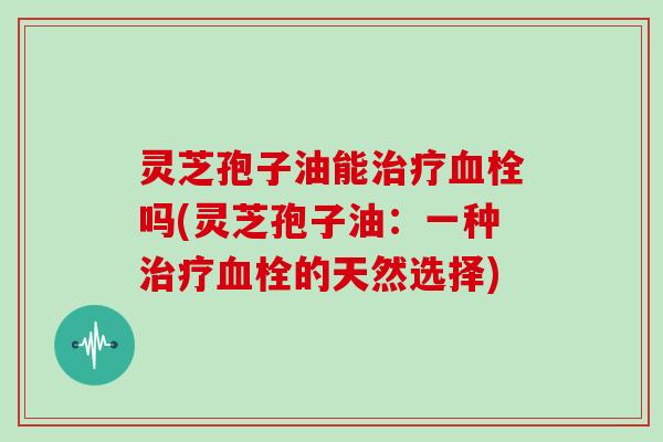 灵芝孢子油能治疗血栓吗(灵芝孢子油：一种治疗血栓的天然选择)